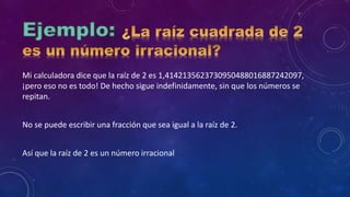 Mi calculadora dice que la raíz de 2 es 1,4142135623730950488016887242097,
¡pero eso no es todo! De hecho sigue indefinidamente, sin que los números se
repitan.
No se puede escribir una fracción que sea igual a la raíz de 2.
Así que la raíz de 2 es un número irracional
 