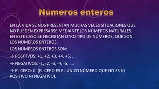 EN LA VIDA SE NOS PRESENTAN MUCHAS VECES SITUACIONES QUE
NO PUEDEN EXPRESARSE MEDIANTE LOS NÚMEROS NATURALES.
EN ESTE CASO SE NECESITAN OTRO TIPO DE NÚMEROS, QUE SON
LOS NÚMEROS ENTEROS.
LOS NÚMEROS ENTEROS SON:
→ POSITIVOS: +1, +2, +3, +4, +5, ....
→ NEGATIVOS: -1, -2, -3, -4, -5, ....
→ EL CERO: 0. (EL CERO ES EL ÚNICO NÚMERO QUE NO ES NI
POSITIVO NI NEGATIVO).
 