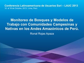 Conferencia Latinoamericana de Usuarios Esri – LAUC 2013
16 al 18 de Octubre, 2013 | Lima, Perú

Monitoreo de Bosques y Modelos de
Trabajo con Comunidades Campesinas y
Nativas en los Andes Amazónicos de Perú.
Ronal Rojas Apaza

Esri LAUC13

 