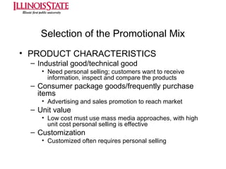 Selection of the Promotional Mix
• PRODUCT CHARACTERISTICS
– Industrial good/technical good
• Need personal selling; customers want to receive
information, inspect and compare the products

– Consumer package goods/frequently purchase
items
• Advertising and sales promotion to reach market

– Unit value
• Low cost must use mass media approaches, with high
unit cost personal selling is effective

– Customization
• Customized often requires personal selling

 