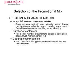 Selection of the Promotional Mix
• CUSTOMER CHARACTERISTCS
– Industrial versus consumer market
• Consumers are easier to reach (decision maker) through
media sources; industrial buyers typically have a more
formal buying process, requiring personal selling

– Number of customers
• For a small number of customers, personal selling can
play a much more important role

– Geographical dispersion
• Not only affects the type of promotional effort, but the
media choices

 