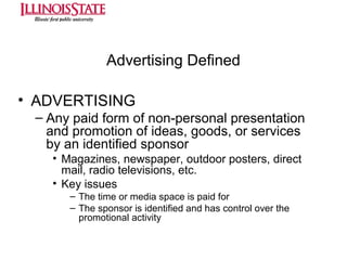 Advertising Defined
• ADVERTISING
– Any paid form of non-personal presentation
and promotion of ideas, goods, or services
by an identified sponsor
• Magazines, newspaper, outdoor posters, direct
mail, radio televisions, etc.
• Key issues
– The time or media space is paid for
– The sponsor is identified and has control over the
promotional activity

 