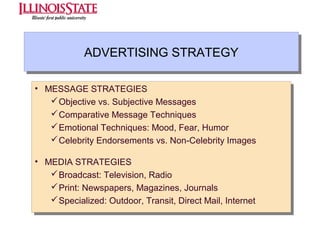 ADVERTISING STRATEGY
ADVERTISING STRATEGY
•• MESSAGE STRATEGIES
MESSAGE STRATEGIES
 Objective vs. Subjective Messages
 Objective vs. Subjective Messages
 Comparative Message Techniques
 Comparative Message Techniques
 Emotional Techniques: Mood, Fear, Humor
 Emotional Techniques: Mood, Fear, Humor
 Celebrity Endorsements vs. Non-Celebrity Images
 Celebrity Endorsements vs. Non-Celebrity Images
•• MEDIA STRATEGIES
MEDIA STRATEGIES
 Broadcast: Television, Radio
 Broadcast: Television, Radio
 Print: Newspapers, Magazines, Journals
 Print: Newspapers, Magazines, Journals
 Specialized: Outdoor, Transit, Direct Mail, Internet
 Specialized: Outdoor, Transit, Direct Mail, Internet

 
