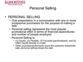 Personal Selling
• PERSONAL SELLING
– Oral presentation in a conversation with one or more
prospective purchasers for the purpose of making a
sale
– Personal selling represents the most popular
promotional effort in terms of financial expenditures
and number of people employed
– Personal Selling is:
• (1) Dyadic, (2) Flexible, (3) Focused (personalized), and (4)
Often results directly in a sale
• Other promotional elements move the customer toward the
sale, personal selling closes the sale

 