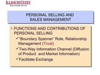 PERSONAL SELLING AND
PERSONAL SELLING AND
SALES MANAGEMENT
SALES MANAGEMENT
•• FUNCTIONS AND CONTRIBUTIONS OF
FUNCTIONS AND CONTRIBUTIONS OF
PERSONAL SELLING
PERSONAL SELLING
“Boundary Spanner” Role, Relationship
“Boundary Spanner” Role, Relationship
Management (Trust)
Management (Trust)
Two-Way Information Channel (Diffusion
Two-Way Information Channel (Diffusion
of Product and Market Information)
of Product and Market Information)
Facilitate Exchange
Facilitate Exchange

 