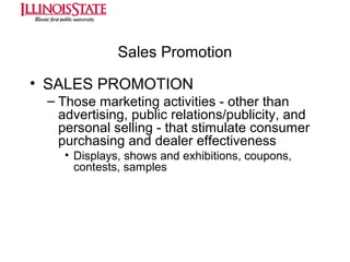 Sales Promotion
• SALES PROMOTION
– Those marketing activities - other than
advertising, public relations/publicity, and
personal selling - that stimulate consumer
purchasing and dealer effectiveness
• Displays, shows and exhibitions, coupons,
contests, samples

 