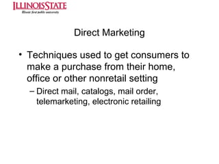 Direct Marketing
• Techniques used to get consumers to
make a purchase from their home,
office or other nonretail setting
– Direct mail, catalogs, mail order,
telemarketing, electronic retailing

 