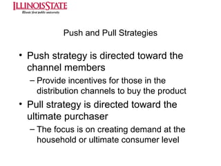 Push and Pull Strategies

• Push strategy is directed toward the
channel members
– Provide incentives for those in the
distribution channels to buy the product

• Pull strategy is directed toward the
ultimate purchaser
– The focus is on creating demand at the
household or ultimate consumer level

 