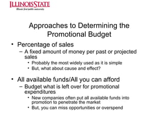 Approaches to Determining the
Promotional Budget
• Percentage of sales
– A fixed amount of money per past or projected
sales
• Probably the most widely used as it is simple
• But, what about cause and effect?

• All available funds/All you can afford
– Budget what is left over for promotional
expenditures
• New companies often put all available funds into
promotion to penetrate the market
• But, you can miss opportunities or overspend

 
