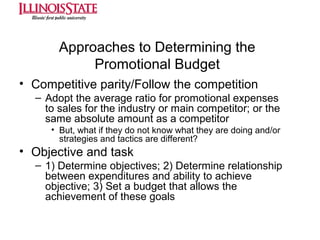 Approaches to Determining the
Promotional Budget
• Competitive parity/Follow the competition
– Adopt the average ratio for promotional expenses
to sales for the industry or main competitor; or the
same absolute amount as a competitor
• But, what if they do not know what they are doing and/or
strategies and tactics are different?

• Objective and task
– 1) Determine objectives; 2) Determine relationship
between expenditures and ability to achieve
objective; 3) Set a budget that allows the
achievement of these goals

 