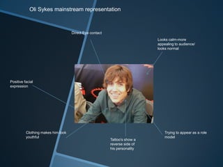 Oli Sykes mainstream representation
Direct Eye contact
Positive facial
expression
Looks calm-more
appealing to audience/
looks normal
Trying to appear as a role
model
Tattoo's show a
reverse side of
his personality
Clothing makes him look
youthful
 