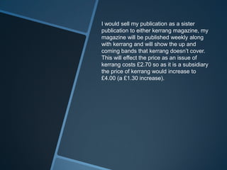 I would sell my publication as a sister
publication to either kerrang magazine, my
magazine will be published weekly along
with kerrang and will show the up and
coming bands that kerrang doesn’t cover.
This will effect the price as an issue of
kerrang costs £2.70 so as it is a subsidiary
the price of kerrang would increase to
£4.00 (a £1.30 increase).
 