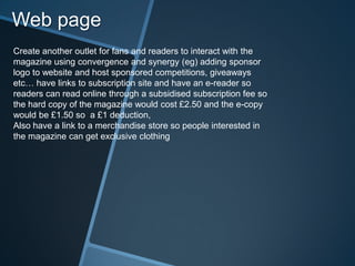 Web page
Create another outlet for fans and readers to interact with the
magazine using convergence and synergy (eg) adding sponsor
logo to website and host sponsored competitions, giveaways
etc… have links to subscription site and have an e-reader so
readers can read online through a subsidised subscription fee so
the hard copy of the magazine would cost £2.50 and the e-copy
would be £1.50 so a £1 deduction,
Also have a link to a merchandise store so people interested in
the magazine can get exclusive clothing
 