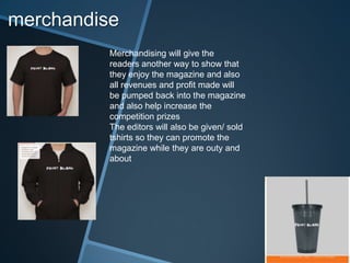 merchandise
Merchandising will give the
readers another way to show that
they enjoy the magazine and also
all revenues and profit made will
be pumped back into the magazine
and also help increase the
competition prizes
The editors will also be given/ sold
tshirts so they can promote the
magazine while they are outy and
about
 