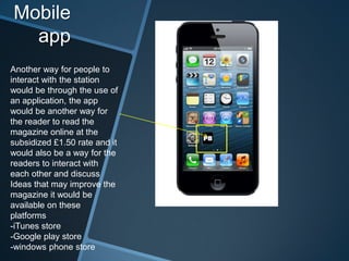 Mobile
app
Another way for people to
interact with the station
would be through the use of
an application, the app
would be another way for
the reader to read the
magazine online at the
subsidized £1.50 rate and it
would also be a way for the
readers to interact with
each other and discuss
Ideas that may improve the
magazine it would be
available on these
platforms
-iTunes store
-Google play store
-windows phone store
 
