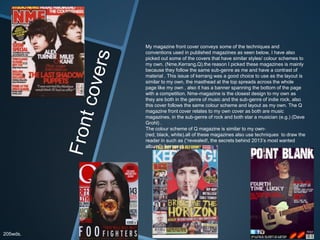 My magazine front cover conveys some of the techniques and
conventions used in published magazines as seen below, I have also
picked out some of the covers that have similar styles/ colour schemes to
my own. (Nme,Kerrang,Q).the reason I picked these magazines is mainly
because they follow the same sub-genre as me and have a contrast of
material . This issue of kerrang was a good choice to use as the layout is
similar to my own, the masthead at the top spreads across the whole
page like my own , also it has a banner spanning the bottom of the page
with a competition. Nme-magazine is the closest design to my own as
they are both in the genre of music and the sub-genre of indie rock, also
this cover follows the same colour scheme and layout as my own. The Q
magazine front cover relates to my own cover as both are music
magazines, in the sub-genre of rock and both star a musician (e.g.) (Dave
Grohl) .
The colour scheme of Q magazine is similar to my own-
(red, black, white).all of these magazines also use techniques to draw the
reader in such as (“revealed!, the secrets behind 2013’s most wanted
album”) (kerrang).
205wds.
 