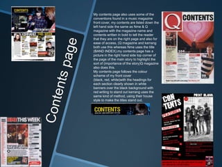 My contents page also uses some of the
conventions found in a music magazine
front cover, my contents are listed down the
left hand side the same as Nme & Q
magazine with the magazine name and
contents written in bold to tell the reader
that they are on the right page and also for
ease of access, (Q magazine and kerrang
both use this whereas Nme uses the title
(BAND INDEX).my contents page has a
picture in the right hand side top corner of
the page of the main story to highlight the
sort of (importance of the story)Q magazine
also does this.
My contents page follows the colour
scheme of my front cover
(black, red, white)with the headings for
each section clearly shown in white
banners over the black background with
red writing to stand out kerrang uses the
same kind of method, using their house
style to make the titles stand out.
 
