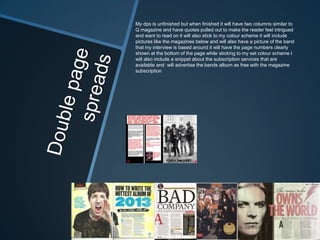 My dps is unfinished but when finished it will have two columns similar to
Q magazine and have quotes pulled out to make the reader feel intrigued
and want to read on it will also stick to my colour scheme it will include
pictures like the magazines below and will also have a picture of the band
that my interview is based around it will have the page numbers clearly
shown at the bottom of the page while sticking to my set colour scheme I
will also include a snippet about the subscription services that are
available and will advertise the bands album as free with the magazine
subscription
 