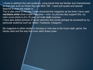 I chose to address the rock audience, using bands that are familiar and characterised
by that style such as Green Day and blink 182’ I used pull quotes and special
features to draw the reader in.
This is also show in the way I have structured the magazine as the fonts I have used
red,black,white show a dark magazine – rock, my pictures also support this, my
main cover photo is of a 16 year old male rock musician.
I have also added pictures of social networks that would perhaps be accessed by my
particular audience such as: twitter, Facebook, instagram.
My magazine is either similar to kerrang or nme due to the music style, genre, the
bands used and the way the cover stars dress/ pose.
 