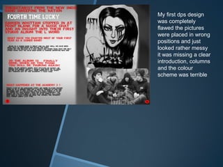 My first dps design
was completely
flawed the pictures
were placed in wrong
positions and just
looked rather messy
it was missing a clear
introduction, columns
and the colour
scheme was terrible
 