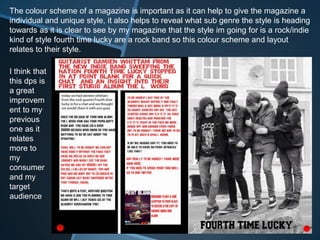 The colour scheme of a magazine is important as it can help to give the magazine a
individual and unique style, it also helps to reveal what sub genre the style is heading
towards as it is clear to see by my magazine that the style im going for is a rock/indie
kind of style fourth time lucky are a rock band so this colour scheme and layout
relates to their style.
I think that
this dps is
a great
improvem
ent to my
previous
one as it
relates
more to
my
consumer
and my
target
audience
 