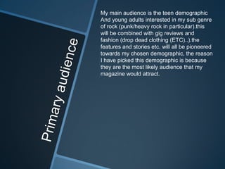 My main audience is the teen demographic
And young adults interested in my sub genre
of rock (punk/heavy rock in particular).this
will be combined with gig reviews and
fashion (drop dead clothing (ETC)..).the
features and stories etc. will all be pioneered
towards my chosen demographic, the reason
I have picked this demographic is because
they are the most likely audience that my
magazine would attract.
 