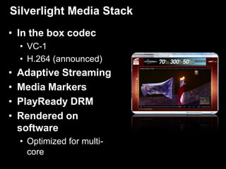 Silverlight Media Stack
• In the box codec
    • VC-1
    • H.264 (announced)
•   Adaptive Streaming
•   Media Markers
•   PlayReady DRM
•   Rendered on
    software
    • Optimized for multi-
      core
 