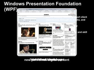 Windows Presentation Foundation
(WPF)
                   benefits
                    • deliver visually stunning smart client
                      experiences through ui, media, and
                      documents
                    • increase developer-designer
                      productivity
                    • leverage existing code base and skill
                      set
                    • derive business value




           ibloks media mash-ups
        new york times kiosk app
             northface digital content
 