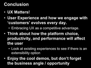 Conclusion
• UX Matters!
• User Experience and how we engage with
  ‘customers’ evolves every day.
  • Embracing UX as a competitive advantage.
• Think about how the platform choice,
  productivity, and performance will affect
  the user
  • Look at existing experiences to see if there is an
    extensibility option
• Enjoy the cool demos, but don’t forget
  the business angle / opportunity
 
