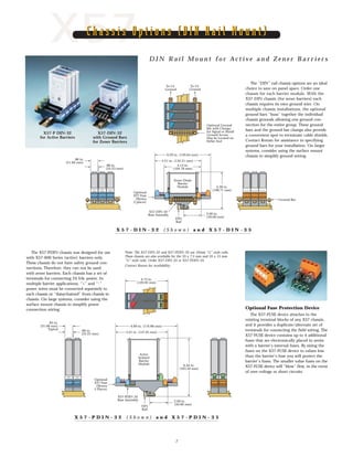 4.13 in.
(104.78 mm)
5.21 in. (132.21 mm)
6.29 in. (159.64 mm)
SAFE AREA
HAZARDOUS
AREA
SAFE AREA SAFE AREA
8765 4 4 43 3 32 2 21 1 1
HAZARDOUS
AREA
8765
HAZARDOUS
AREA
8765
To I.S.
Ground
To I.S.
Ground
Optional Ground
Bar with Clamps
for Signal or Shield
Ground Access.
May be Located on
Either End
.88 in.
(22.23 mm)
.86 in.
(21.84 mm)
4.28 in.
(108.71 mm)
2.00 in.
(50.00 mm)
Optional
X57 Fuse
(Shown
2 places)
Ground Bar
X57-DIN-32
Base Assembly
DIN
Rail
Zener Diode
Barrier
Module
X57 D I N R a i l M o u n t f o r A c t i v e a n d Z e n e r B a r r i e r s
Chassis Options (DIN Rail Mount)Chassis Options (DIN Rail Mount)
DIN
Rail
6.44 in.
(163.50 mm)
5.01 in. (147.45 mm)
6.89 in. (174.88 mm)
+ +
S
A
F
E
S
A
F
E
A
R
E
A
A
R
E
A
- -
88 77 66 55 44 33 22 11
HAZARDOUS
AREA
HAZARDOUS
AREA
4.73 in.
(120.02 mm)
.83 in.
(21.08 mm)
Typical .86 in.
(22.23 mm)
2.00 in.
(50.00 mm)
Active
Isolated
Barrier
Module
Optional
X57 Fuse
(Shown
2 Places)
X57-PDIN-32
Base Assembly
88776655
44332211
++--
Optional Fuse Protection Device
The X57-FUSE device attaches to the
existing terminal blocks of any X57 chassis,
and it provides a duplicate/alternate set of
terminals for connecting the field wiring. The
X57-FUSE device contains up to 4 additional
fuses that are electronically placed in series
with a barrier’s internal fuses. By sizing the
fuses on the X57-FUSE device to values less
than the barrier’s fuse you will protect the
barrier's fuses. The smaller value fuses on the
X57-FUSE device will “blow” first, in the event
of over-voltage or short circuits.
7
X 5 7 - P D I N - 3 2 ( S h o w n ) a n d X 5 7 - P D I N - 3 5
X 5 7 - D I N - 3 2 ( S h o w n ) a n d X 5 7 - D I N - 3 5
X57-P DIN-32
for Active Barriers
X57-DIN-32
with Ground Bars
for Zener Barriers
The X57-PDIN chassis was designed for use
with X57-600 Series (active) barriers only.
These chassis do not have safety ground con-
nections. Therefore, they can not be used
with zener barriers. Each chassis has a set of
terminals for connecting 24 Vdc power. In
multiple barrier applications, “+” and “-”
power wires must be connected separately to
each chassis or “daisychained” from chassis to
chassis. On large systems, consider using the
surface mount chassis to simplify power
connection wiring.
Note: The X57-DIN-32 and X57-PDIN-32 use 32mm “G” style rails.
These chassis are also available for the 35 x 7.5 mm and 35 x 15 mm
“U” style rails. Order X57-DIN-35 or X57-PDIN-35.
Contact Ronan for availability.
The “DIN” rail chassis options are an ideal
choice to save on panel space. Order one
chassis for each barrier module. With the
X57-DIN chassis (for zener barriers) each
chassis requires its own ground wire. On
multiple chassis installations, the optional
ground bars “buss” together the individual
chassis grounds allowing one ground con-
nection for the entire group. These ground
bars and the ground bar clamps also provide
a convenient spot to terminate cable shields.
Contact Ronan for assistance in specifying
ground bars for your installation. On larger
systems, consider using the surface mount
chassis to simplify ground wiring.
 