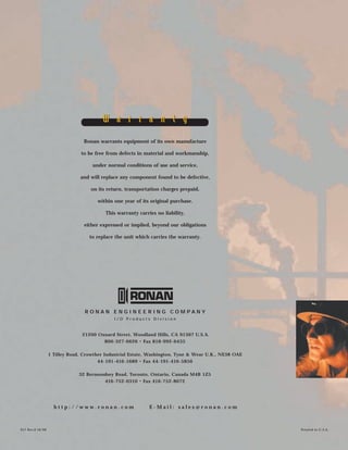 Ronan warrants equipment of its own manufacture
to be free from defects in material and workmanship,
under normal conditions of use and service,
and will replace any component found to be defective,
on its return, transportation charges prepaid,
within one year of its original purchase.
This warranty carries no liability,
either expressed or implied, beyond our obligations
to replace the unit which carries the warranty.
R O N A N E N G I N E E R I N G C O M P A N Y
I / O P r o d u c t s D i v i s i o n
21200 Oxnard Street, Woodland Hills, CA 91367 U.S.A.
800-327-6626 • Fax 818-992-6435
1 Tilley Road, Crowther Industrial Estate, Washington, Tyne & Wear U.K., NE38 OAE
44-191-416-1689 • Fax 44-191-416-5856
32 Bermondsey Road, Toronto, Ontario, Canada M4B 1Z5
416-752-0310 • Fax 416-752-8072
h t t p : / / w w w . r o n a n . c o m E - M a i l : s a l e s @ r o n a n . c o m
X57 Rev.0 10/98 Printed in U.S.A.
W a r r a n t yW a r r a n t y
 