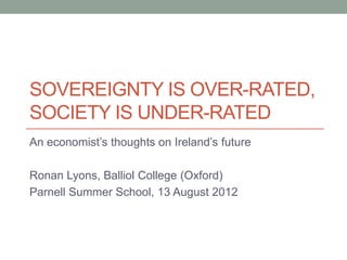 SOVEREIGNTY IS OVER-RATED,
SOCIETY IS UNDER-RATED
An economist‟s thoughts on Ireland‟s future

Ronan Lyons, Balliol College (Oxford)
Parnell Summer School, 13 August 2012
 