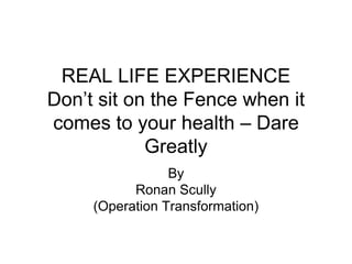 REAL LIFE EXPERIENCE
Don’t sit on the Fence when it
comes to your health – Dare
            Greatly
                 By
           Ronan Scully
     (Operation Transformation)
 