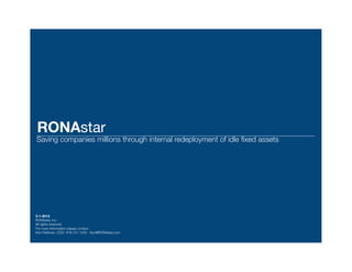 RONAstar
Saving companies millions through internal redeployment of idle ﬁxed assets




3-1-2012
RONAstar, Inc.
All rights reserved
For more information please contact
Ken Feldman, COO 818.731.1300 Ken@RONAstar.com
 