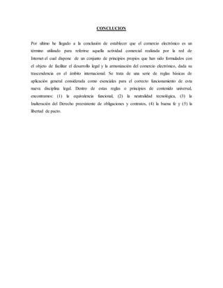 CONCLUCION
Por ultimo he llegado a la conclusión de establecer que el comercio electrónico es un
término utilizado para referirse aquella actividad comercial realizada por la red de
Internet el cual dispone de un conjunto de principios propios que han sido formulados con
el objeto de facilitar el desarrollo legal y la armonización del comercio electrónico, dada su
trascendencia en el ámbito internacional. Se trata de una serie de reglas básicas de
aplicación general considerada como esenciales para el correcto funcionamiento de esta
nueva disciplina legal. Dentro de estas reglas o principios de contenido universal,
encontramos: (1) la equivalencia funcional, (2) la neutralidad tecnológica, (3) la
Inalteración del Derecho preexistente de obligaciones y contratos, (4) la buena fe y (5) la
libertad de pacto.
 