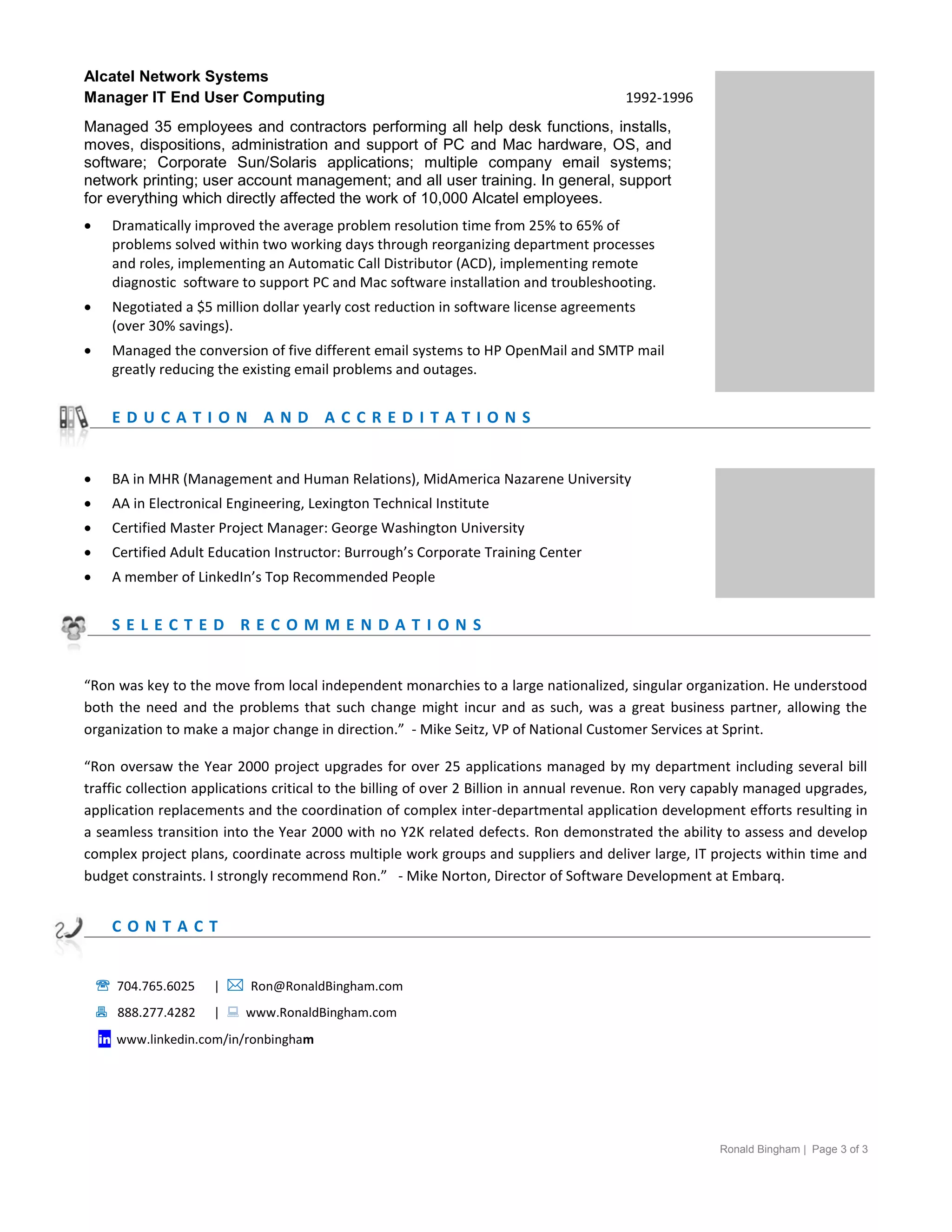 Alcatel Network Systems
Manager IT End User Computing                                                          1992-1996
Managed 35 employees and contractors performing all help desk functions, installs,
moves, dispositions, administration and support of PC and Mac hardware, OS, and
software; Corporate Sun/Solaris applications; multiple company email systems;
network printing; user account management; and all user training. In general, support
for everything which directly affected the work of 10,000 Alcatel employees.
     Dramatically improved the average problem resolution time from 25% to 65% of
      problems solved within two working days through reorganizing department processes
      and roles, implementing an Automatic Call Distributor (ACD), implementing remote
      diagnostic software to support PC and Mac software installation and troubleshooting.
     Negotiated a $5 million dollar yearly cost reduction in software license agreements
      (over 30% savings).
     Managed the conversion of five different email systems to HP OpenMail and SMTP mail                                NOTES
      greatly reducing the existing email problems and outages.


      EDUCATION AND ACCREDITATIONS


     BA in MHR (Management and Human Relations), MidAmerica Nazarene University
     AA in Electronical Engineering, Lexington Technical Institute
     Certified Master Project Manager: George Washington University
     Certified Adult Education Instructor: Burrough’s Corporate Training Center
     A member of LinkedIn’s Top Recommended People


      SELECTED RECOMMENDATIONS


“Ron was key to the move from local independent monarchies to a large nationalized, singular organization. He understood
both the need and the problems that such change might incur and as such, was a great business partner, allowing the
organization to make a major change in direction.” - Mike Seitz, VP of National Customer Services at Sprint.

“Ron oversaw the Year 2000 project upgrades for over 25 applications managed by my department including several bill
traffic collection applications critical to the billing of over 2 Billion in annual revenue. Ron very capably managed upgrades,
application replacements and the coordination of complex inter-departmental application development efforts resulting in
a seamless transition into the Year 2000 with no Y2K related defects. Ron demonstrated the ability to assess and develop
complex project plans, coordinate across multiple work groups and suppliers and deliver large, IT projects within time and
budget constraints. I strongly recommend Ron.” - Mike Norton, Director of Software Development at Embarq.


      CONTACT


     704.765.6025    |  Ron@RonaldBingham.com
     888.277.4282    |  www.RonaldBingham.com
    in www.linkedin.com/in/ronbingham




                                                                                                       Ronald Bingham | Page 3 of 3
 