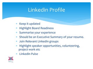  Keep it updated
 Highlight Board Readiness
 Summarise your experience
 Should be an Executive Summary of your resume.
 Join Relevant Linkedin groups
 Highlight speaker opportunities, volunteering,
project work etc
 Linkedin Pulse
Linkedin Profile
 