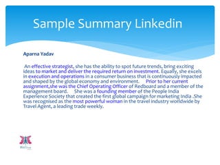 Aparna Yadav
An effective strategist, she has the ability to spot future trends, bring exciting
ideas to market and deliver the required return on investment. Equally, she excels
in execution and operations in a consumer business that is continuously impacted
and shaped by the global economy and environment. Prior to her current
assignment,she was the Chief Operating Officer of Redboard and a member of the
management board. She was a founding member of the People India
Experience Society that created the first global campaign for marketing India .She
was recognised as the most powerful woman in the travel industry worldwide by
Travel Agent, a leading trade weekly.
Sample Summary Linkedin
 