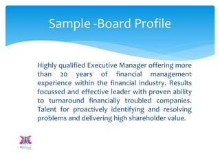 Highly qualified Executive Manager offering more
than 20 years of financial management
experience within the financial industry. Results
focussed and effective leader with proven ability
to turnaround financially troubled companies.
Talent for proactively identifying and resolving
problems and delivering high shareholder value.
Sample -Board Profile
 
