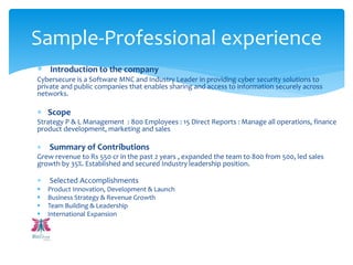  Introduction to the company
Cybersecure is a Software MNC and Industry Leader in providing cyber security solutions to
private and public companies that enables sharing and access to information securely across
networks.
 Scope
Strategy P & L Management : 800 Employees : 15 Direct Reports : Manage all operations, finance
product development, marketing and sales
 Summary of Contributions
Grew revenue to Rs 550 cr in the past 2 years , expanded the team to 800 from 500, led sales
growth by 35%. Established and secured Industry leadership position.
 Selected Accomplishments
 Product Innovation, Development & Launch
 Business Strategy & Revenue Growth
 Team Building & Leadership
 International Expansion
Sample-Professional experience
 