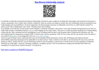 Ron Brown Scholarship Analysis
I would like to think that winning the Ron Brown Scholarship will lead me upon a pathway of college life, knowledge, and increased involvement in
various communities, but in reality, that would be a blatant lie. Only my actions can shape my future, thus, this scholarship cannot do anything for me.
Understanding self–accountability is of utmost importance for human progress because we habitually wait for the so–called "perfect moment" to
achieve goals. But as Shakespeare once wrote, "Nothing comes from nothing."
Even though I write like this, at some point I acted contrarily. I distinctly remember a time when I was in the 3rd grade and I planned out my life on a
single sheet of paper. I intended to become a doctor, and I mapped out my yearly salary. That was it; I would not pursue anything else. I found nothing
wrong with this, and I continued with this unimaginative way of thinking until one day in the 9th grade where I found myself extremely sick. My
neck stiffened and my temperature averaged 102В°. I tried to cope with my mysterious "cold" for two weeks, but (by my) second visit to the doctor, I
was rushed to the hospital. I was diagnosed with viral...show more content...
I took my goal of being a doctor and harnessed it into one increasingly filled with passion. Classes like AP Biology and Anatomy became
indescribably engrossing and progressively applicable to my future career. Today, I still aim to be able to care for patients the way I was cared for
during my illness. Along with this, I am not restricting myself to only this pathway. I did not have to look too far to see the multitude of calamities
affecting our world today––terrorism, shootings, epidemics, corruption, poverty. The list seemed never–ending, but I decided that I had to do
something. If I waited for the "perfect moment", it would never
Get more content on HelpWriting.net
 