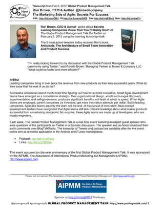 Transcript from Feb 6, 2012: Global Product Management Talk
                   Ron Brown, CEO & Author @browncompany
                   The Marketing Side of Agile: Secrets For Success
                   MAIL: http://bit.ly/ouZN8J FB:http://on.fb.me/ncKUD8 Site: http://bit.ly/dESAcb Hear: http://bit.ly/nbw9Yr



                           Ron Brown, CEO & Author spoke about Secrets
                           Leading Companies Know That You Probably Don't At
                           The Global Product Management Talk On Twitter on
                           February 6, 2012 using the hashtag #prodmgmttalk.

                           The 5 most active tweeters today received Ron’s book,
                           Anticipate. The Architecture of Small Team Innovation
                           and Product Success




              “I'm really looking forward to my discussion with the Global Product Management Talk
              community using Twitter," said Ronald Brown, Managing Partner at Brown & Company LLC.
              "What could be faster and more efficient?"


INTRO
Leading companies bring in over twice the revenue from new products as their less-successful peers. What do
they know that the rest of us do not?

Successful companies spend much more time figuring out how to be more innovative. Small Agile development
teams have emerged as a cornerstone strategy - their organizational design, which encourages discovery,
experimentation, and self-governance, produces significant benefits, not least of which is speed. When Agile
teams are employed, parent companies (or investors) get more innovation attempts per dollar. But in leading
companies, Agile-like teams are only the start, not the end, of the pursuit of innovation. New product
development leaders have recognized that Agile teams still lack critical knowledge about what makes products
successful from a marketing standpoint. No surprise; these Agile teams are made up of developers, who are
mostly engineers.

Each week, The Global Product Management Talk is a real time event featuring an expert guest speaker who
asks questions of the participants on Twitter in a Socratic discussion. The speaker and co-hosts broadcast their
audio comments over BlogTalkRadio. The transcript of Tweets and podcast are available after the live event
online and as a mobile application in the Android and iTunes marketplaces.

      Podcast: http://bit.ly/yzWgcb
      Links: http://bit.ly/zYROOe


This event occurred on the year anniversary of the first Global Product Management Talk. It was sponsored
by the AIPMM, The Association of International Product Marketing and Management (AIPMM)
http://www.aipmm.com



_______________________________________________________________________________________________
            Please visit our sponsor The Association of International Product Marketing & Management http://www.aipmm.com




                                         Sponsor us http://bit.ly/gF0Tt3 Thank you.

 @prodmgmttalk #prodmgmttalk                                                                    http://www.prodmgmttalk.com/ 1
 