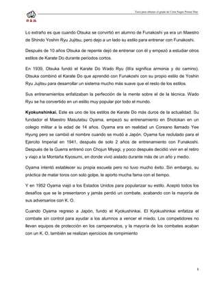 Tesis para obtener el grado de Cinta Negra Primer Dan




Lo extraño es que cuando Otsuka se convirtió en alumno de Funakoshi ya era un Maestro
de Shindo Yoshin Ryu Jujitsu, pero dejo a un lado su estilo para entrenar con Funakoshi.

Después de 10 años Otsuka de repente dejó de entrenar con él y empezó a estudiar otros
estilos de Karate Do durante períodos cortos.

En 1939, Otsuka fundó el Karate Do Wado Ryu (Wa significa armonia y do camino).
Otsuka combinó el Karate Do que aprendió con Funakoshi con su propio estilo de Yoshin
Ryu Jujitsu para desarrollar un sistema mucho más suave que el resto de los estilos.

Sus entrenamientos enfatizaban la perfección de la mente sobre el de la técnica. Wado
Ryu se ha convertido en un estilo muy popular por todo el mundo.

Kyokunshinkai. Este es uno de los estilos de Karate Do más duros de la actualidad. Su
fundador el Maestro Masutatsu Oyama, empezó su entrenamiento en Shotokan en un
colegio militar a la edad de 14 años. Oyama era en realidad un Coreano llamado Yee
Hyung pero se cambió el nombre cuando se mudó a Japón. Oyama fue reclutado para el
Ejercito Imperial en 1941, después de solo 2 años de entrenamiento con Funakoshi.
Después de la Guerra entrenó con Chojun Miyagi, y poco después decidió vivir en el retiro
y viajo a la Montaña Kiyosumi, en donde vivió aislado durante más de un año y medio.

Oyama intentó establecer su propia escuela pero no tuvo mucho éxito. Sin embargo, su
práctica de matar toros con solo golpe, le aporto mucha fama con el tiempo.

Y en 1952 Oyama viajó a los Estados Unidos para popularizar su estilo. Aceptó todos los
desafíos que se le presentaron y jamás perdió un combate, acabando con la mayoría de
sus adversarios con K. O.

Cuando Oyama regreso a Japón, fundo el Kyokushinkai. El Kyokushinkai enfatiza el
combate sin control para ayudar a los alumnos a vencer el miedo. Los competidores no
llevan equipos de protección en los campeonatos, y la mayoría de los combates acaban
con un K. O, también se realizan ejercicios de rompimiento




                                                                                                             8
 