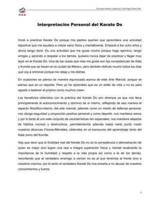 Tesis para obtener el grado de Cinta Negra Primer Dan




              Interpretación Personal del Karate Do


Inicié a practicar Karate Do porque mis padres querían que aprendiera una actividad
deportiva que me ayudara a crecer sano física y mentalmente. Empecé a los ocho años y
ahora tengo doce. Es una actividad que me gusta mucho porque hago ejercicio, tengo
amigos y aprendo a respetar a los demás, quisiera nunca dejar de practicar y llegar muy
lejos en el Karate Do. Una de las cosas que más me gusta son las competencias de Kata
y Kumite que se hacen en la ciudad de México, pero también disfruto mucho todos los días
que voy a entrenar porque me relaja y me distrae.

En ocasiones se piensa de manera equivocada acerca de este Arte Marcial, porque se
piensa que es un deporte. Pero yo he aprendido que es un estilo de vida y no es para
agredir o lastimar al prójimo como muchos creen.

Los beneficios obtenidos con la práctica del Karate Do son diversos ya que nos lleva
principalmente al autoconocimiento y dominio de sí mismo, reflejando de esa manera el
aspecto filosófico-interno, del arte marcial, además como un medio de defensa personal,
nos otorga seguridad y proyección positiva personal y como deporte, nos mantiene sanos
y por lo tanto al unir este conjunto de características tan especiales, nos mantiene alejados
de hábitos nocivos y destructivos, permitiéndonos además hasta cierto punto medir
nuestros alcances Físicos-Mentales, obtenidos en el transcurso del aprendizaje tanto del
Kata como del Kumite.

Hay que decir que la finalidad real del Karate Do no es la competencia o demostración de
quien es mejor sino lograr una real e integra superación física y mental recalcando la
importancia de la humildad y respeto a la vida propia así como a la de los demás,
recordando que el verdadero enemigo a vencer no es al que tenemos al frente sino a
nosotros mismos, por lo tanto el verdadero Karate Do nos enseña a no abusar de nuestros
conocimientos y fuerza.




                                                                                                              9
 