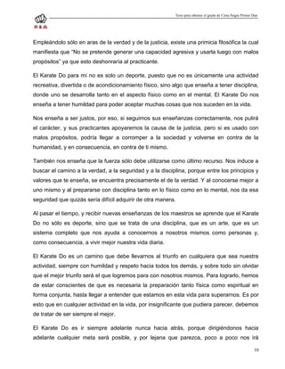 Tesis para obtener el grado de Cinta Negra Primer Dan




Empleándolo sólo en aras de la verdad y de la justicia, existe una primicia filosófica la cual
manifiesta que “No se pretende generar una capacidad agresiva y usarla luego con malos
propósitos” ya que esto deshonraría al practicante.

El Karate Do para mí no es solo un deporte, puesto que no es únicamente una actividad
recreativa, divertida o de acondicionamiento físico, sino algo que enseña a tener disciplina,
donde uno se desarrolla tanto en el aspecto físico como en el mental. El Karate Do nos
enseña a tener humildad para poder aceptar muchas cosas que nos suceden en la vida.

Nos enseña a ser justos, por eso, si seguimos sus enseñanzas correctamente, nos pulirá
el carácter, y sus practicantes apoyaremos la causa de la justicia, pero si es usado con
malos propósitos, podría llegar a corromper a la sociedad y volverse en contra de la
humanidad, y en consecuencia, en contra de ti mismo.

También nos enseña que la fuerza sólo debe utilizarse como último recurso. Nos induce a
buscar el camino a la verdad, a la seguridad y a la disciplina, porque entre los principios y
valores que te enseña, se encuentra precisamente el de la verdad. Y al conocerse mejor a
uno mismo y al prepararse con disciplina tanto en lo físico como en lo mental, nos da esa
seguridad que quizás sería difícil adquirir de otra manera.

Al pasar el tiempo, y recibir nuevas enseñanzas de los maestros se aprende que el Karate
Do no sólo es deporte, sino que se trata de una disciplina, que es un arte, que es un
sistema completo que nos ayuda a conocernos a nosotros mismos como personas y,
como consecuencia, a vivir mejor nuestra vida diaria.

El Karate Do es un camino que debe llevarnos al triunfo en cualquiera que sea nuestra
actividad, siempre con humildad y respeto hacia todos los demás, y sobre todo sin olvidar
que el mejor triunfo será el que logremos para con nosotros mismos. Para lograrlo, hemos
de estar conscientes de que es necesaria la preparación tanto física como espiritual en
forma conjunta, hasta llegar a entender que estamos en esta vida para superarnos. Es por
esto que en cualquier actividad en la vida, por insignificante que pudiera parecer, debemos
de tratar de ser siempre el mejor.

El Karate Do es ir siempre adelante nunca hacia atrás, porque dirigiéndonos hacia
adelante cualquier meta será posible, y por lejana que parezca, poco a poco nos irá

                                                                                                             10
 