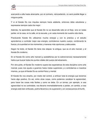 Tesis para obtener el grado de Cinta Negra Primer Dan




acercando a ella hasta alcanzarla; por el contrario, retrocediendo, no será posible llegar a
ninguna parte.

Y si el Karate Do nos impulsa siempre hacia adelante, entonces debe estudiarse y
expresarse siempre cada día mejor.

Además, he aprendido que el Karate Do no se desarrolla sólo en el Dojo, sino en todas
partes: en la casa, en la calle, en la escuela, y en cada momento de nuestra vida diaria.

Practicando Karate Do utilizamos mucha energía y con la práctica y el estudio
aprendemos a controlar mejor esa energía; controlamos nuestro cuerpo, combinando la
fuerza y la suavidad en los momentos y maneras más oportunas y adecuadas.

Según he leído, el Karate Do tiene dos etapas: la antigua, que es el arte marcial; y el
Karate Do moderno.

En el Karate Do como arte marcial (y autodefensa por la sobrevivencia) necesariamente
había que buscar todos los puntos vitales del cuerpo del adversario.

Por otra parte, el Karate Do moderno supera las expectativas de esta disciplina como arte
marcial, pues nos ayuda a guiarnos hacia metas superiores y a controlarnos a nosotros
mismos, ya que el Karate Do es control físico y mental.

El Karate Do nos enseña, por medio del control, a enfocar toda la energía que tenemos
hacia algo positivo. Es así, entre otras cosas, como podemos canalizar la agresividad,
para hacer las cosas más fáciles y como se debe. En un torneo, por ejemplo, si esa
agresividad no es controlada, nos llevaría irremediablemente a perder, en cambio, si esa
energía está bien enfocada, podría llevarnos a la superación y en consecuencia al triunfo.




                                                                                                            11
 