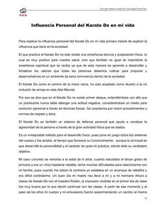 Tesis para obtener el grado de Cinta Negra Primer Dan




            Influencia Personal del Karate Do en mi vida


Para explicar la influencia personal del Karate Do en mi vida primero trataré de explicar la
influencia que tiene en la sociedad.

El que practica el Karate Do no solo recibe una enseñanza técnica y preparación física, lo
cual es muy positivo para nuestra salud, sino que también es igual de importante la
enseñanza espiritual que se recibe ya que de esta manera se aprende a desarrollar y
fortalecer los valores que todas las personas debemos cultivar para propiciar y
desenvolvernos en un ambiente de sana convivencia dentro de la sociedad.

El Karate Do como el camino de la mano vacía, ha sido aceptado como alusión a la no
inclusión de armas en este Arte Marcial.

Por eso se dice que en el Karate Do no existe primer ataque, entendiéndose con ello que
un practicante nunca debe albergar una actitud negativa, considerándose un medio para
evolución personal a través de técnicas físicas. Se caracteriza por incluir procedimientos y
normas de respeto y ética.

El Karate Do es también un sistema de defensa personal que ayuda a canalizar la
agresividad de la persona a través de la gran actividad física que se realiza.

Es un inmejorable método para el desarrollo físico, pues pone en juego todos los sistemas
del cuerpo y los amplía, al tiempo que favorece su funcionamiento; aunque lo principal es
que desarrolla la personalidad y el carácter de quien lo práctica, siendo éste su verdadero
objetivo.

Mi caso concreto se remonta a la edad de 8 años, cuando estudiaba el tercer grado de
primaria y era un chico bastante rebelde, tenía muchas dificultades para relacionarme con
mi familia, pues cuando me daban la contraria yo estallaba en un arranque de rebeldía y
era difícil controlarme. Un buen día mí madre nos llevó a mí y a mi hermano Arturo a
clases de Karate Do con el maestro Rubén, la impresión recibida en el primer día de clase
fue muy buena por lo que decidí continuar con las clases. A partir de ese momento y al
paso de los años mi cuerpo y mi entusiasmo fueron experimentando un cambio al mismo
                                                                                                             12
 