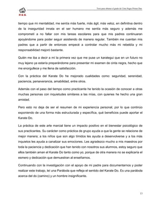 Tesis para obtener el grado de Cinta Negra Primer Dan




tiempo que mi mentalidad, me sentía más fuerte, más ágil, más veloz, en definitiva dentro
de la inseguridad innata en el ser humano me sentía más seguro y además me
comprometí a no fallar con mis tareas escolares para que mis padres continuaran
apoyándome para poder seguir asistiendo de manera regular. También me cuentan mis
padres que a partir de entonces empecé a controlar mucho más mi rebeldía y mi
responsabilidad mejoró bastante.

Quién me iba a decir a mí la primera vez que me puse un karategui que en un futuro no
muy lejano ya estaría preparándome para presentar mi examen de cinta negra, hecho que
me enorgullece y me llena de satisfacción.

Con la práctica del Karate Do he mejorado cualidades como: seguridad, serenidad,
paciencia, perseverancia, amabilidad, entre otros.

Además con el paso del tiempo como practicante he tenido la ocasión de conocer a otras
muchas personas con inquietudes similares a las mías, con quienes he hecho una gran
amistad.

Pero esto no deja de ser el resumen de mi experiencia personal, por lo que continúo
exponiendo de una forma más estructurada y específica, qué beneficios puede aportar el
Karate Do.

La práctica de este arte marcial tiene un impacto positivo en el bienestar psicológico de
sus practicantes. Su carácter como práctica de grupo ayuda a que la gente se relacione de
mejor manera; a los niños que son algo tímidos les ayuda a desenvolverse y a los más
inquietos les ayuda a canalizar sus emociones. Les agradezco mucho a mis maestros por
toda la paciencia y dedicación que han tenido con nosotros sus alumnos, estoy seguro que
ellos también aman el Karate Do tanto como yo, porque de otra manera no se explicaría el
esmero y dedicación que demuestran al enseñarnos.

Continuando con la investigación con el apoyo de mi padre para documentarnos y poder
realizar este trabajo, leí una Parábola que refleja el sentido del Karate Do. Es una parábola
acerca del do (camino) y un hombre insignificante.




                                                                                                            13
 