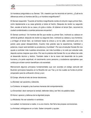 Tesis para obtener el grado de Cinta Negra Primer Dan




Un karateca preguntaba a su Sensei, “Oh, maestro que ha recorrido el camino, ¿Cuál es la
diferencia entre un hombre del Do y un hombre insignificante?”

El Sensei respondió: “Cuando el hombre insignificante recibe el cinturón negro primer Dan,
corre rápidamente a su casa gritando a todos el hecho. Después de recibir su segundo
Dan, escala el techo de su casa y lo grita a todos. Al obtener el tercer Dan, recorrerá la
ciudad contándoselo a cuantas personas encuentre”.

El Sensei continuó: “Un hombre del Do que recibe su primer Dan, inclinará su cabeza en
señal de gratitud; después de recibir su segundo Dan, inclinará su cabeza y sus hombros;
y al llegar al tercer Dan, se inclinará hasta la cintura y en la calle, caminará junto a la
pared, para pasar desapercibido. Cuanto más grande sea la experiencia, habilidad y
potencia, mayor será también su prudencia y humildad”. Por eso el estudiar Karate Do nos
ayuda a controlar más nuestras emociones, ser más humildes y no solo por estudiar este
deporte somos mejores que otros. Por eso la práctica del Karate Do no se refiere tan sólo
al desarrollo técnico y táctico. También debe ir de la mano del desarrollo de la parte
humana y la parte espiritual, el crecimiento como persona y ciudadanos ejemplares que
unidos por el bien común benefician a la sociedad.

Mencionaré algunos principios fundamentales que son acordes al código samurái del
Bushido (principios basados en la filosofía de Lao Tse y en los cuales se funda el primer
emperador para la unificación china) y son:

El Coraje: afronta el reto de tomar decisiones.

La Bondad: ser paciente y tolerante.

La Cortesía: el respeto y las buenas maneras del comportamiento.

La Sinceridad: decir siempre la verdad, defender ésta y ser fiel a la palabra dada.

El Honor: aprecio y defensa de la dignidad propia.

La Modestia: No ser soberbio ni vanidoso.

La Lealtad: no traicionar a nadie, ni a uno mismo. Ser fiel a las propias convicciones.

La Amistad: entregarse en un todo. Saber compartir y ayudar.
                                                                                                             14
 