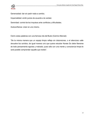 Tesis para obtener el grado de Cinta Negra Primer Dan




Generosidad: dar sin pedir nada a cambio.

Imparcialidad: emitir juicios de acuerdo a la verdad.

Serenidad: control de los impulsos ante conflictos y dificultades.

Autoconfianza: creer en uno mismo.



Cierro estas palabras con una famosa cita del Budo (Camino Marcial):

“De la misma manera que un espejo limpio refleja sin distorsiones, o el silencioso valle
devuelve los sonidos, de igual manera uno que quiera estudiar Karate Do debe liberarse
de todo pensamiento egoísta y malvado, pues sólo con una mente y consciencia limpia le
será posible comprender aquello que recibe”.




                                                                                                             15
 